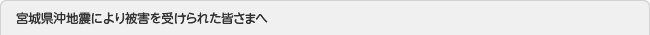 宮城県沖地震により被害を受けられた皆さまへ