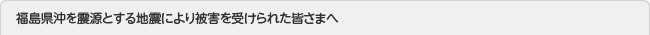 福島県沖を震源とする地震により被害を受けられた皆さまへ