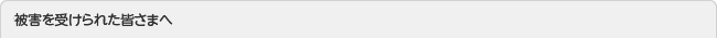 被害を受けられた皆さまへ