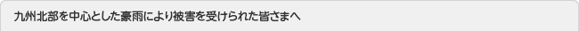 九州北部を中心とした豪雨により被害を受けられた皆さまへ