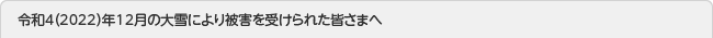 令和4（2022）年12月の大雪により被害を受けられた皆さまへ