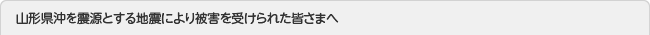 山形県沖を震源とする地震により被害を受けられた皆さまへ
