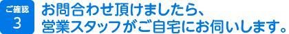 3.お問合わせ頂けましたら、営業スタッフがご自宅にお伺いします。